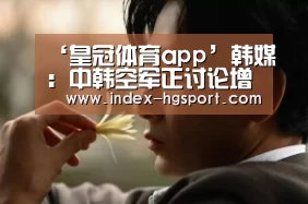 ‘皇冠体育app’韩媒:中韩空军正讨论增设热线电话(图1) 皇冠体育app