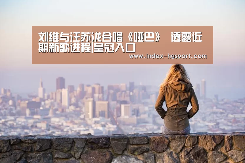 刘维与汪苏泷合唱《哑巴》 透露近期新歌进程|皇冠入口(图4) 皇冠体育官网